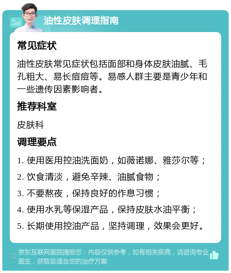 油性皮肤调理指南 常见症状 油性皮肤常见症状包括面部和身体皮肤油腻、毛孔粗大、易长痘痘等。易感人群主要是青少年和一些遗传因素影响者。 推荐科室 皮肤科 调理要点 1. 使用医用控油洗面奶，如薇诺娜、雅莎尔等； 2. 饮食清淡，避免辛辣、油腻食物； 3. 不要熬夜，保持良好的作息习惯； 4. 使用水乳等保湿产品，保持皮肤水油平衡； 5. 长期使用控油产品，坚持调理，效果会更好。