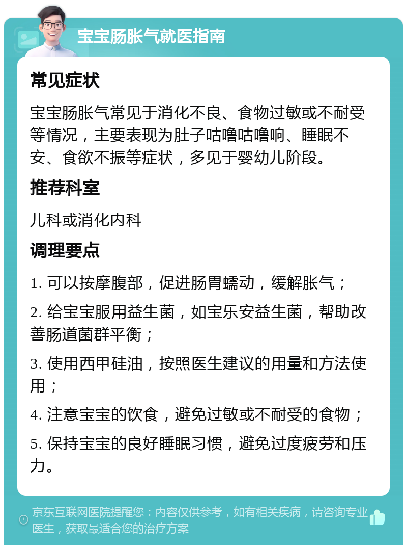 宝宝肠胀气就医指南 常见症状 宝宝肠胀气常见于消化不良、食物过敏或不耐受等情况，主要表现为肚子咕噜咕噜响、睡眠不安、食欲不振等症状，多见于婴幼儿阶段。 推荐科室 儿科或消化内科 调理要点 1. 可以按摩腹部，促进肠胃蠕动，缓解胀气； 2. 给宝宝服用益生菌，如宝乐安益生菌，帮助改善肠道菌群平衡； 3. 使用西甲硅油，按照医生建议的用量和方法使用； 4. 注意宝宝的饮食，避免过敏或不耐受的食物； 5. 保持宝宝的良好睡眠习惯，避免过度疲劳和压力。