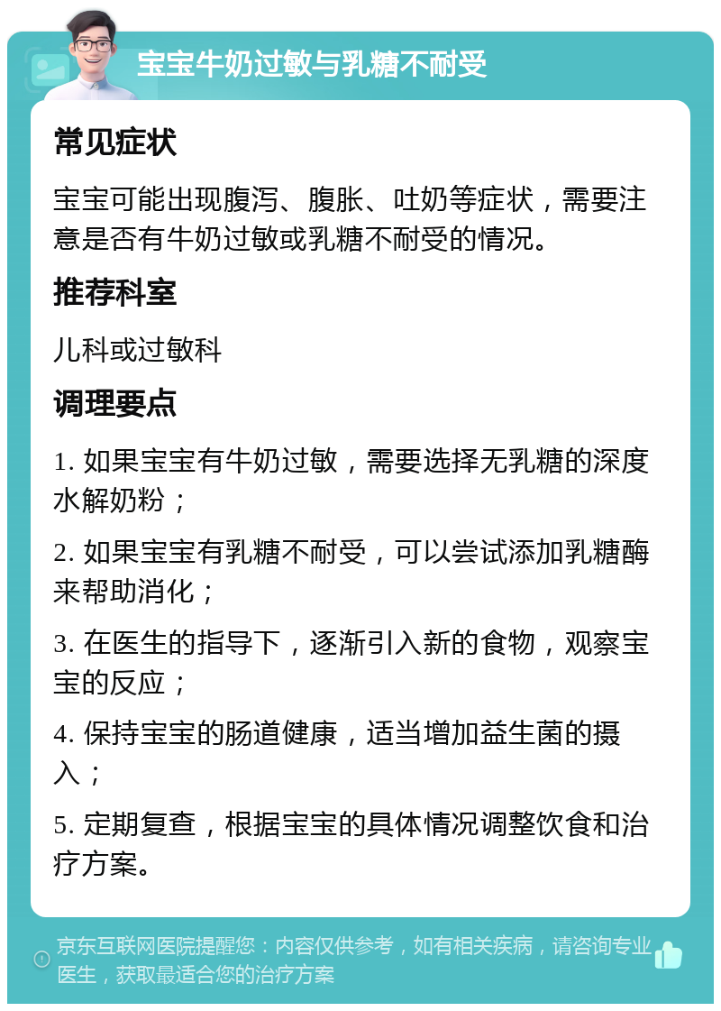 宝宝牛奶过敏与乳糖不耐受 常见症状 宝宝可能出现腹泻、腹胀、吐奶等症状，需要注意是否有牛奶过敏或乳糖不耐受的情况。 推荐科室 儿科或过敏科 调理要点 1. 如果宝宝有牛奶过敏，需要选择无乳糖的深度水解奶粉； 2. 如果宝宝有乳糖不耐受，可以尝试添加乳糖酶来帮助消化； 3. 在医生的指导下，逐渐引入新的食物，观察宝宝的反应； 4. 保持宝宝的肠道健康，适当增加益生菌的摄入； 5. 定期复查，根据宝宝的具体情况调整饮食和治疗方案。