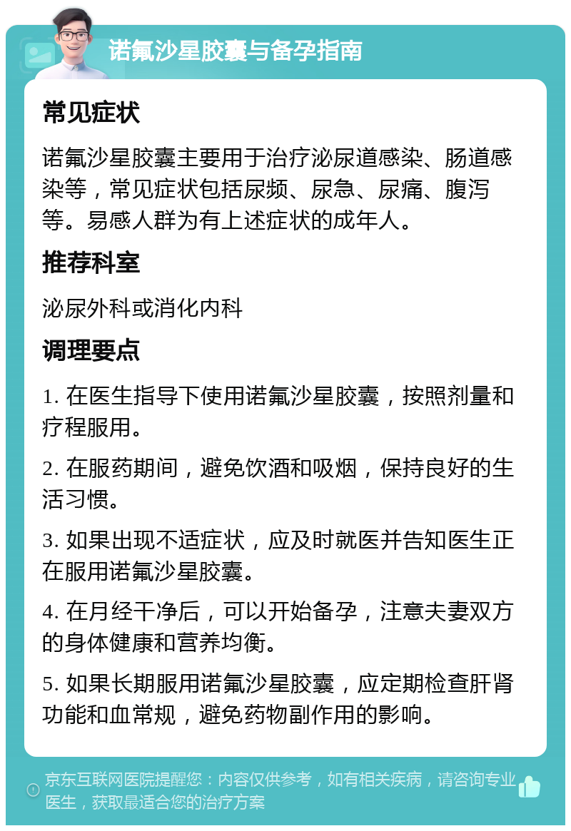 诺氟沙星胶囊与备孕指南 常见症状 诺氟沙星胶囊主要用于治疗泌尿道感染、肠道感染等，常见症状包括尿频、尿急、尿痛、腹泻等。易感人群为有上述症状的成年人。 推荐科室 泌尿外科或消化内科 调理要点 1. 在医生指导下使用诺氟沙星胶囊，按照剂量和疗程服用。 2. 在服药期间，避免饮酒和吸烟，保持良好的生活习惯。 3. 如果出现不适症状，应及时就医并告知医生正在服用诺氟沙星胶囊。 4. 在月经干净后，可以开始备孕，注意夫妻双方的身体健康和营养均衡。 5. 如果长期服用诺氟沙星胶囊，应定期检查肝肾功能和血常规，避免药物副作用的影响。