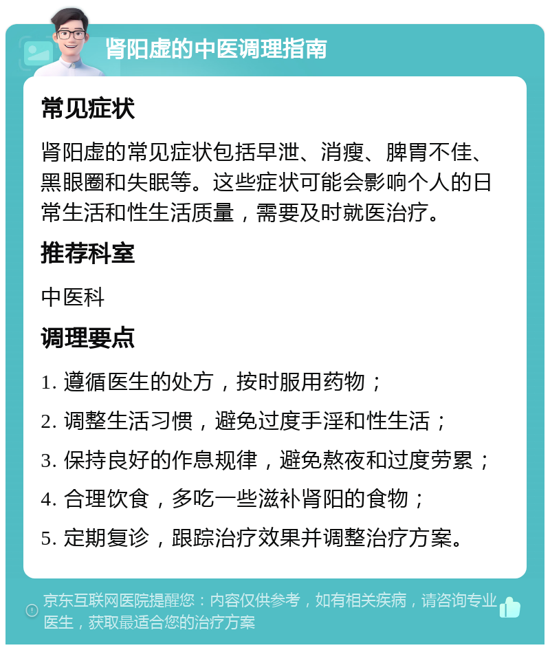 肾阳虚的中医调理指南 常见症状 肾阳虚的常见症状包括早泄、消瘦、脾胃不佳、黑眼圈和失眠等。这些症状可能会影响个人的日常生活和性生活质量，需要及时就医治疗。 推荐科室 中医科 调理要点 1. 遵循医生的处方，按时服用药物； 2. 调整生活习惯，避免过度手淫和性生活； 3. 保持良好的作息规律，避免熬夜和过度劳累； 4. 合理饮食，多吃一些滋补肾阳的食物； 5. 定期复诊，跟踪治疗效果并调整治疗方案。