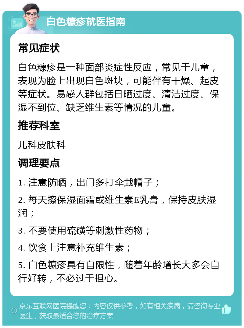 白色糠疹就医指南 常见症状 白色糠疹是一种面部炎症性反应，常见于儿童，表现为脸上出现白色斑块，可能伴有干燥、起皮等症状。易感人群包括日晒过度、清洁过度、保湿不到位、缺乏维生素等情况的儿童。 推荐科室 儿科皮肤科 调理要点 1. 注意防晒，出门多打伞戴帽子； 2. 每天擦保湿面霜或维生素E乳膏，保持皮肤湿润； 3. 不要使用硫磺等刺激性药物； 4. 饮食上注意补充维生素； 5. 白色糠疹具有自限性，随着年龄增长大多会自行好转，不必过于担心。