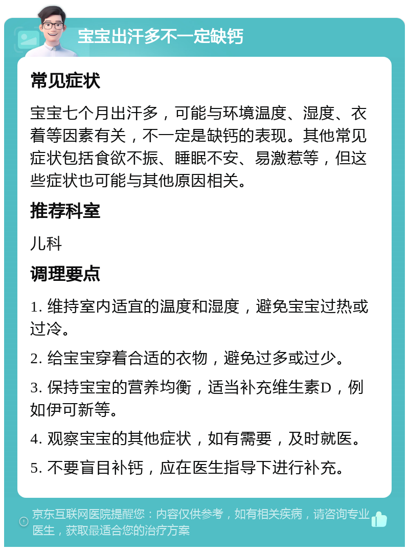 宝宝出汗多不一定缺钙 常见症状 宝宝七个月出汗多，可能与环境温度、湿度、衣着等因素有关，不一定是缺钙的表现。其他常见症状包括食欲不振、睡眠不安、易激惹等，但这些症状也可能与其他原因相关。 推荐科室 儿科 调理要点 1. 维持室内适宜的温度和湿度，避免宝宝过热或过冷。 2. 给宝宝穿着合适的衣物，避免过多或过少。 3. 保持宝宝的营养均衡，适当补充维生素D，例如伊可新等。 4. 观察宝宝的其他症状，如有需要，及时就医。 5. 不要盲目补钙，应在医生指导下进行补充。