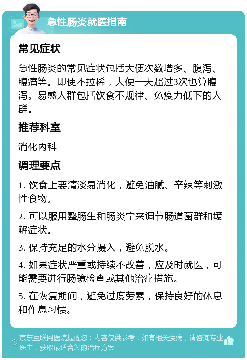 急性肠炎就医指南 常见症状 急性肠炎的常见症状包括大便次数增多、腹泻、腹痛等。即使不拉稀，大便一天超过3次也算腹泻。易感人群包括饮食不规律、免疫力低下的人群。 推荐科室 消化内科 调理要点 1. 饮食上要清淡易消化，避免油腻、辛辣等刺激性食物。 2. 可以服用整肠生和肠炎宁来调节肠道菌群和缓解症状。 3. 保持充足的水分摄入，避免脱水。 4. 如果症状严重或持续不改善，应及时就医，可能需要进行肠镜检查或其他治疗措施。 5. 在恢复期间，避免过度劳累，保持良好的休息和作息习惯。