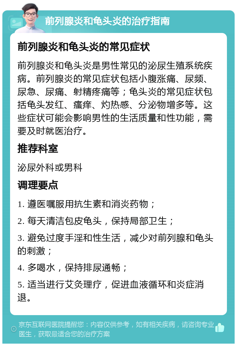 前列腺炎和龟头炎的治疗指南 前列腺炎和龟头炎的常见症状 前列腺炎和龟头炎是男性常见的泌尿生殖系统疾病。前列腺炎的常见症状包括小腹涨痛、尿频、尿急、尿痛、射精疼痛等；龟头炎的常见症状包括龟头发红、瘙痒、灼热感、分泌物增多等。这些症状可能会影响男性的生活质量和性功能，需要及时就医治疗。 推荐科室 泌尿外科或男科 调理要点 1. 遵医嘱服用抗生素和消炎药物； 2. 每天清洁包皮龟头，保持局部卫生； 3. 避免过度手淫和性生活，减少对前列腺和龟头的刺激； 4. 多喝水，保持排尿通畅； 5. 适当进行艾灸理疗，促进血液循环和炎症消退。