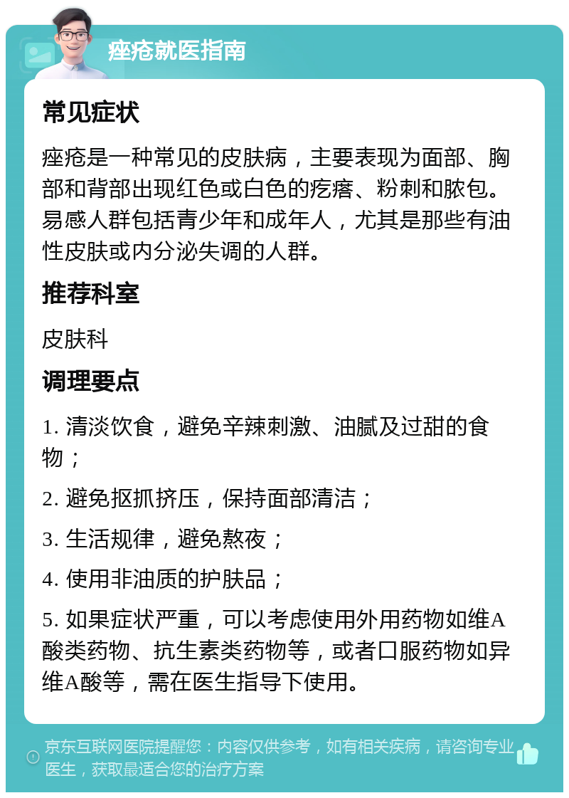 痤疮就医指南 常见症状 痤疮是一种常见的皮肤病，主要表现为面部、胸部和背部出现红色或白色的疙瘩、粉刺和脓包。易感人群包括青少年和成年人，尤其是那些有油性皮肤或内分泌失调的人群。 推荐科室 皮肤科 调理要点 1. 清淡饮食，避免辛辣刺激、油腻及过甜的食物； 2. 避免抠抓挤压，保持面部清洁； 3. 生活规律，避免熬夜； 4. 使用非油质的护肤品； 5. 如果症状严重，可以考虑使用外用药物如维A酸类药物、抗生素类药物等，或者口服药物如异维A酸等，需在医生指导下使用。