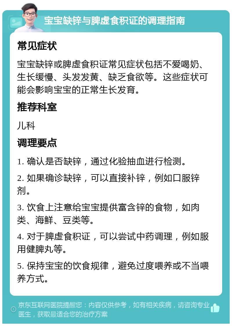 宝宝缺锌与脾虚食积证的调理指南 常见症状 宝宝缺锌或脾虚食积证常见症状包括不爱喝奶、生长缓慢、头发发黄、缺乏食欲等。这些症状可能会影响宝宝的正常生长发育。 推荐科室 儿科 调理要点 1. 确认是否缺锌，通过化验抽血进行检测。 2. 如果确诊缺锌，可以直接补锌，例如口服锌剂。 3. 饮食上注意给宝宝提供富含锌的食物，如肉类、海鲜、豆类等。 4. 对于脾虚食积证，可以尝试中药调理，例如服用健脾丸等。 5. 保持宝宝的饮食规律，避免过度喂养或不当喂养方式。