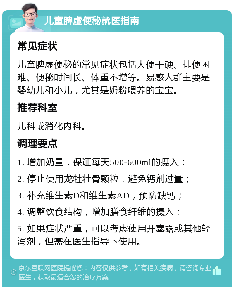 儿童脾虚便秘就医指南 常见症状 儿童脾虚便秘的常见症状包括大便干硬、排便困难、便秘时间长、体重不增等。易感人群主要是婴幼儿和小儿，尤其是奶粉喂养的宝宝。 推荐科室 儿科或消化内科。 调理要点 1. 增加奶量，保证每天500-600ml的摄入； 2. 停止使用龙牡壮骨颗粒，避免钙剂过量； 3. 补充维生素D和维生素AD，预防缺钙； 4. 调整饮食结构，增加膳食纤维的摄入； 5. 如果症状严重，可以考虑使用开塞露或其他轻泻剂，但需在医生指导下使用。