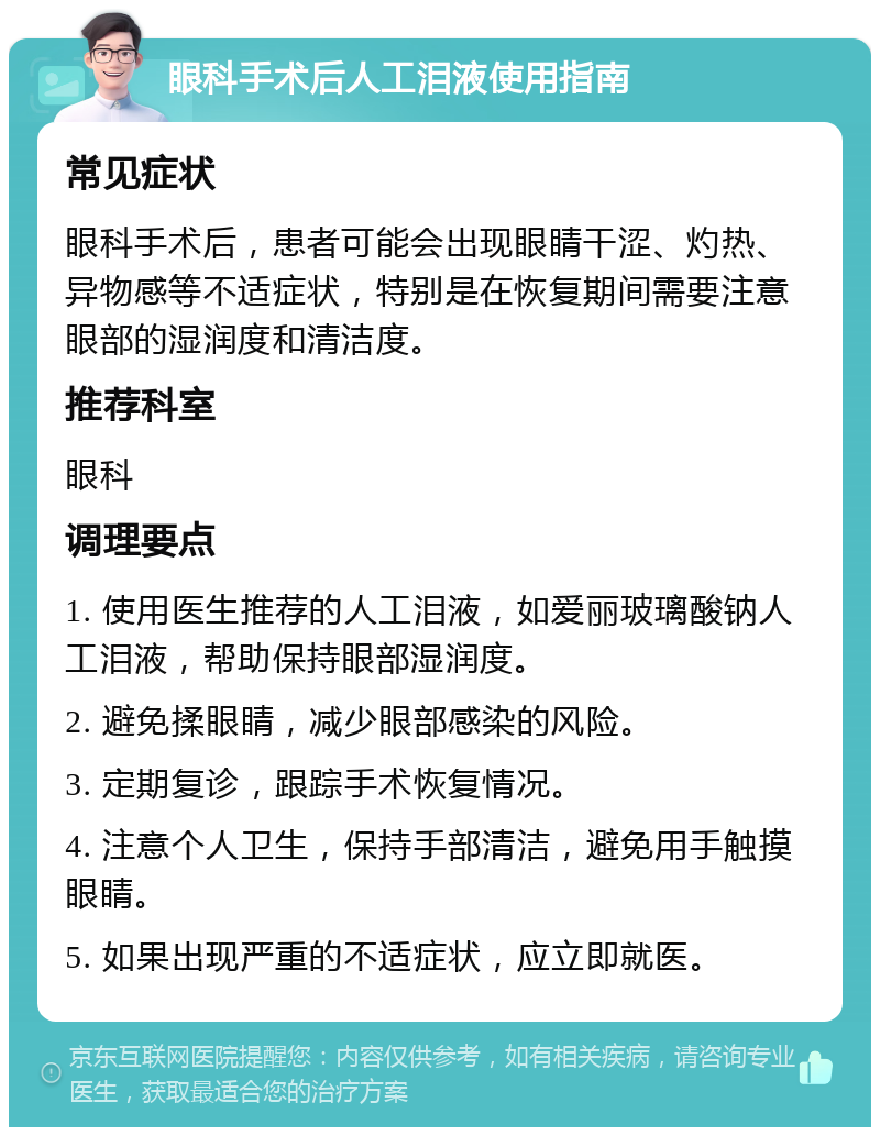 眼科手术后人工泪液使用指南 常见症状 眼科手术后，患者可能会出现眼睛干涩、灼热、异物感等不适症状，特别是在恢复期间需要注意眼部的湿润度和清洁度。 推荐科室 眼科 调理要点 1. 使用医生推荐的人工泪液，如爱丽玻璃酸钠人工泪液，帮助保持眼部湿润度。 2. 避免揉眼睛，减少眼部感染的风险。 3. 定期复诊，跟踪手术恢复情况。 4. 注意个人卫生，保持手部清洁，避免用手触摸眼睛。 5. 如果出现严重的不适症状，应立即就医。