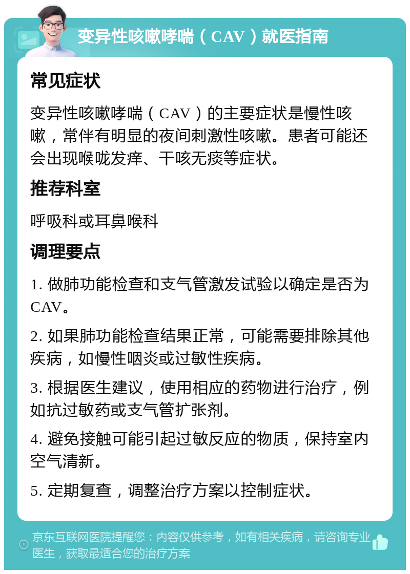 变异性咳嗽哮喘（CAV）就医指南 常见症状 变异性咳嗽哮喘（CAV）的主要症状是慢性咳嗽，常伴有明显的夜间刺激性咳嗽。患者可能还会出现喉咙发痒、干咳无痰等症状。 推荐科室 呼吸科或耳鼻喉科 调理要点 1. 做肺功能检查和支气管激发试验以确定是否为CAV。 2. 如果肺功能检查结果正常，可能需要排除其他疾病，如慢性咽炎或过敏性疾病。 3. 根据医生建议，使用相应的药物进行治疗，例如抗过敏药或支气管扩张剂。 4. 避免接触可能引起过敏反应的物质，保持室内空气清新。 5. 定期复查，调整治疗方案以控制症状。