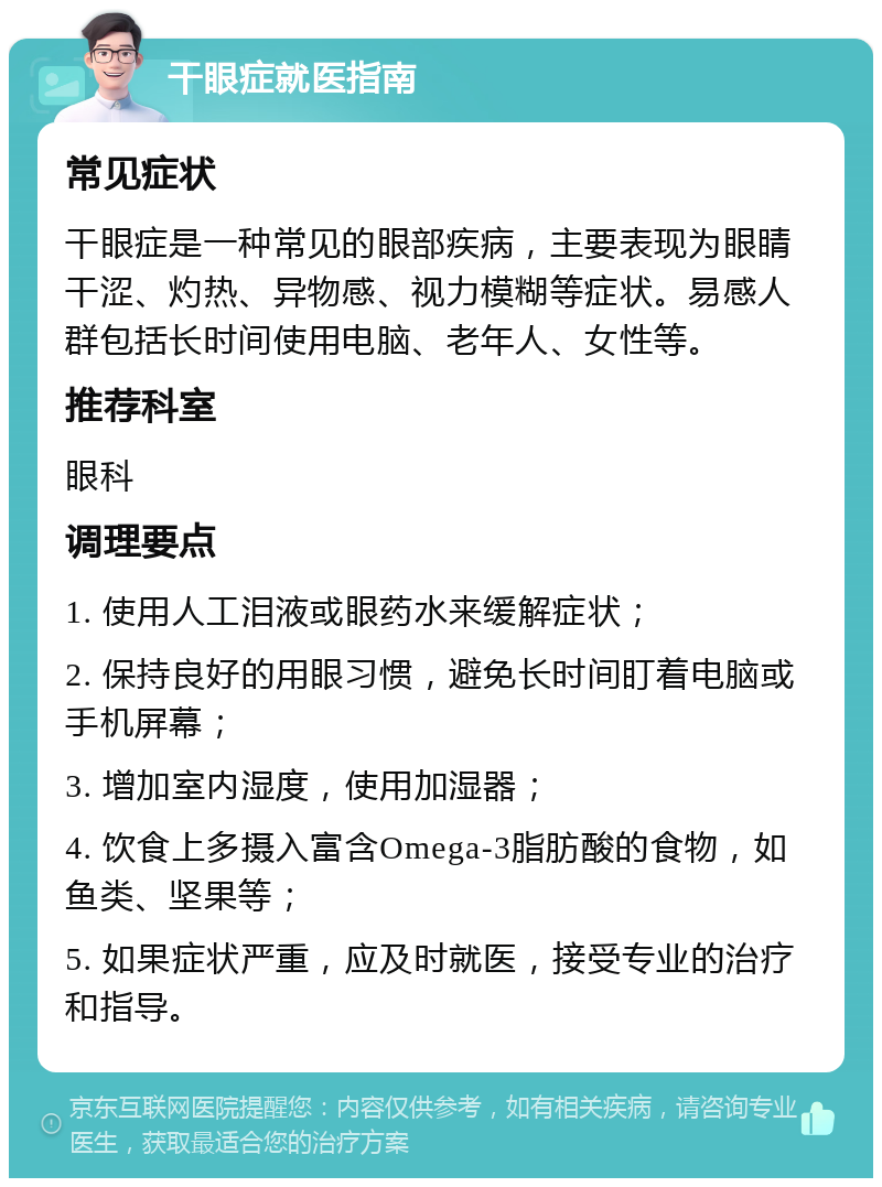 干眼症就医指南 常见症状 干眼症是一种常见的眼部疾病，主要表现为眼睛干涩、灼热、异物感、视力模糊等症状。易感人群包括长时间使用电脑、老年人、女性等。 推荐科室 眼科 调理要点 1. 使用人工泪液或眼药水来缓解症状； 2. 保持良好的用眼习惯，避免长时间盯着电脑或手机屏幕； 3. 增加室内湿度，使用加湿器； 4. 饮食上多摄入富含Omega-3脂肪酸的食物，如鱼类、坚果等； 5. 如果症状严重，应及时就医，接受专业的治疗和指导。