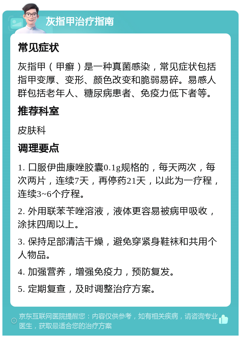 灰指甲治疗指南 常见症状 灰指甲（甲癣）是一种真菌感染，常见症状包括指甲变厚、变形、颜色改变和脆弱易碎。易感人群包括老年人、糖尿病患者、免疫力低下者等。 推荐科室 皮肤科 调理要点 1. 口服伊曲康唑胶囊0.1g规格的，每天两次，每次两片，连续7天，再停药21天，以此为一疗程，连续3~6个疗程。 2. 外用联苯苄唑溶液，液体更容易被病甲吸收，涂抹四周以上。 3. 保持足部清洁干燥，避免穿紧身鞋袜和共用个人物品。 4. 加强营养，增强免疫力，预防复发。 5. 定期复查，及时调整治疗方案。