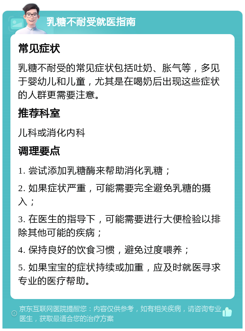 乳糖不耐受就医指南 常见症状 乳糖不耐受的常见症状包括吐奶、胀气等，多见于婴幼儿和儿童，尤其是在喝奶后出现这些症状的人群更需要注意。 推荐科室 儿科或消化内科 调理要点 1. 尝试添加乳糖酶来帮助消化乳糖； 2. 如果症状严重，可能需要完全避免乳糖的摄入； 3. 在医生的指导下，可能需要进行大便检验以排除其他可能的疾病； 4. 保持良好的饮食习惯，避免过度喂养； 5. 如果宝宝的症状持续或加重，应及时就医寻求专业的医疗帮助。