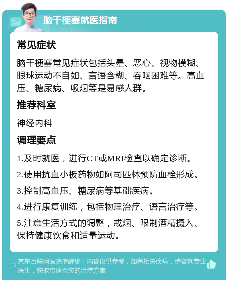 脑干梗塞就医指南 常见症状 脑干梗塞常见症状包括头晕、恶心、视物模糊、眼球运动不自如、言语含糊、吞咽困难等。高血压、糖尿病、吸烟等是易感人群。 推荐科室 神经内科 调理要点 1.及时就医，进行CT或MRI检查以确定诊断。 2.使用抗血小板药物如阿司匹林预防血栓形成。 3.控制高血压、糖尿病等基础疾病。 4.进行康复训练，包括物理治疗、语言治疗等。 5.注意生活方式的调整，戒烟、限制酒精摄入、保持健康饮食和适量运动。