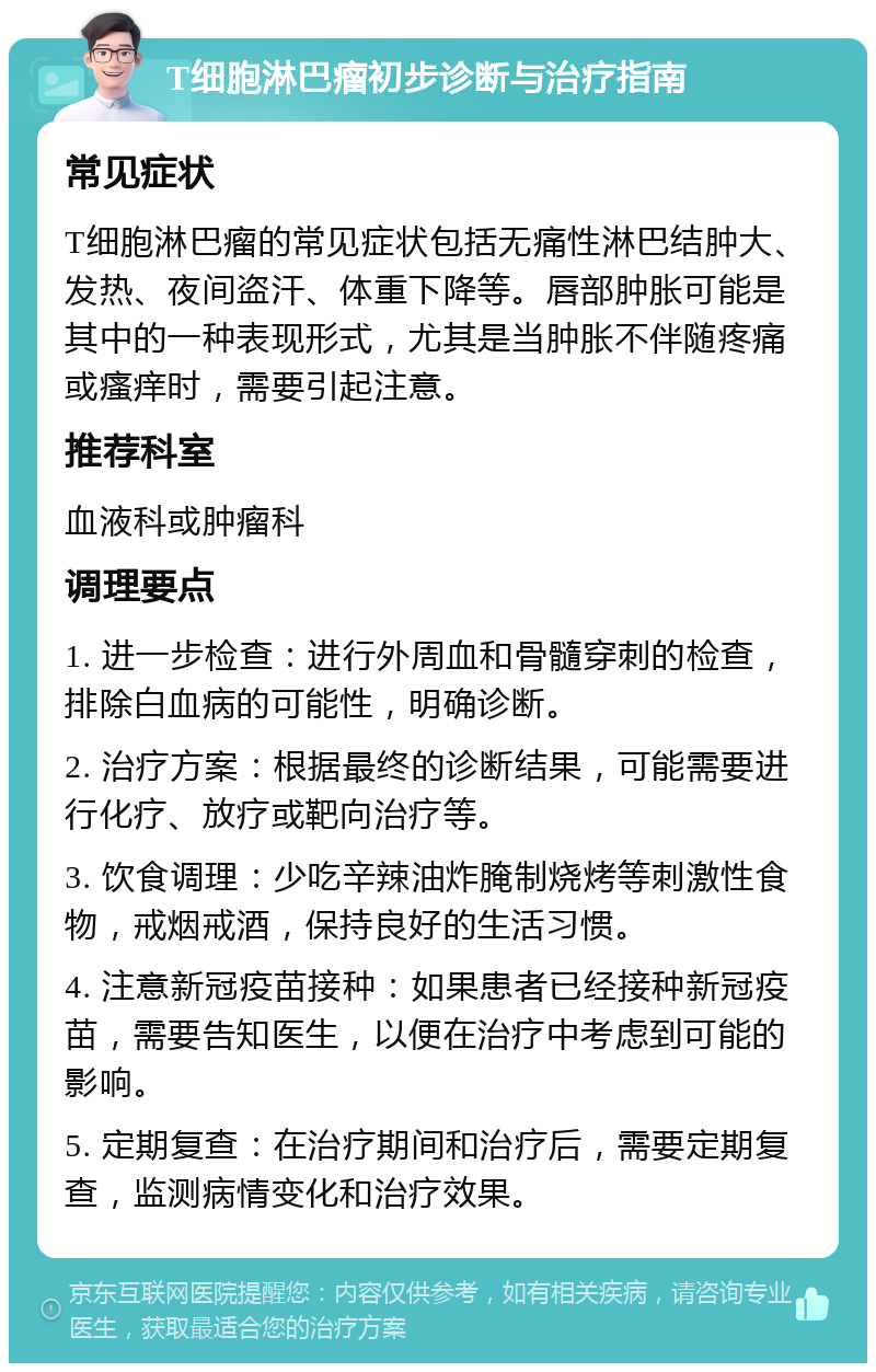 T细胞淋巴瘤初步诊断与治疗指南 常见症状 T细胞淋巴瘤的常见症状包括无痛性淋巴结肿大、发热、夜间盗汗、体重下降等。唇部肿胀可能是其中的一种表现形式，尤其是当肿胀不伴随疼痛或瘙痒时，需要引起注意。 推荐科室 血液科或肿瘤科 调理要点 1. 进一步检查：进行外周血和骨髓穿刺的检查，排除白血病的可能性，明确诊断。 2. 治疗方案：根据最终的诊断结果，可能需要进行化疗、放疗或靶向治疗等。 3. 饮食调理：少吃辛辣油炸腌制烧烤等刺激性食物，戒烟戒酒，保持良好的生活习惯。 4. 注意新冠疫苗接种：如果患者已经接种新冠疫苗，需要告知医生，以便在治疗中考虑到可能的影响。 5. 定期复查：在治疗期间和治疗后，需要定期复查，监测病情变化和治疗效果。