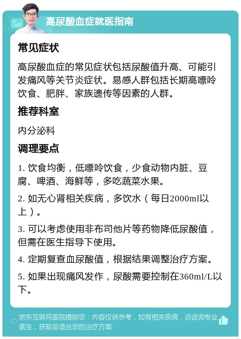 高尿酸血症就医指南 常见症状 高尿酸血症的常见症状包括尿酸值升高、可能引发痛风等关节炎症状。易感人群包括长期高嘌呤饮食、肥胖、家族遗传等因素的人群。 推荐科室 内分泌科 调理要点 1. 饮食均衡，低嘌呤饮食，少食动物内脏、豆腐、啤酒、海鲜等，多吃蔬菜水果。 2. 如无心肾相关疾病，多饮水（每日2000ml以上）。 3. 可以考虑使用非布司他片等药物降低尿酸值，但需在医生指导下使用。 4. 定期复查血尿酸值，根据结果调整治疗方案。 5. 如果出现痛风发作，尿酸需要控制在360ml/L以下。