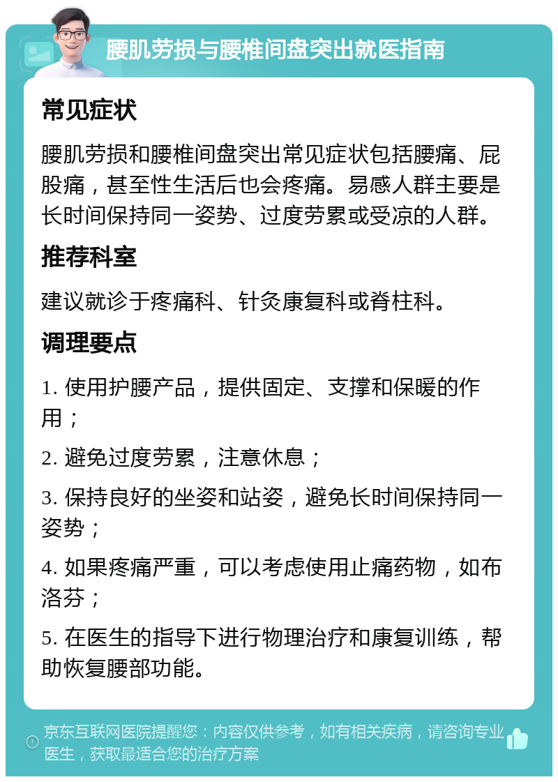 腰肌劳损与腰椎间盘突出就医指南 常见症状 腰肌劳损和腰椎间盘突出常见症状包括腰痛、屁股痛，甚至性生活后也会疼痛。易感人群主要是长时间保持同一姿势、过度劳累或受凉的人群。 推荐科室 建议就诊于疼痛科、针灸康复科或脊柱科。 调理要点 1. 使用护腰产品，提供固定、支撑和保暖的作用； 2. 避免过度劳累，注意休息； 3. 保持良好的坐姿和站姿，避免长时间保持同一姿势； 4. 如果疼痛严重，可以考虑使用止痛药物，如布洛芬； 5. 在医生的指导下进行物理治疗和康复训练，帮助恢复腰部功能。