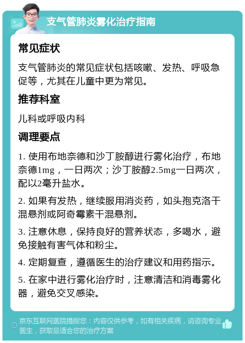 支气管肺炎雾化治疗指南 常见症状 支气管肺炎的常见症状包括咳嗽、发热、呼吸急促等，尤其在儿童中更为常见。 推荐科室 儿科或呼吸内科 调理要点 1. 使用布地奈德和沙丁胺醇进行雾化治疗，布地奈德1mg，一日两次；沙丁胺醇2.5mg一日两次，配以2毫升盐水。 2. 如果有发热，继续服用消炎药，如头孢克洛干混悬剂或阿奇霉素干混悬剂。 3. 注意休息，保持良好的营养状态，多喝水，避免接触有害气体和粉尘。 4. 定期复查，遵循医生的治疗建议和用药指示。 5. 在家中进行雾化治疗时，注意清洁和消毒雾化器，避免交叉感染。