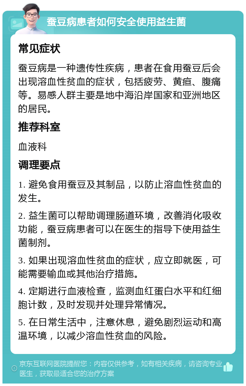 蚕豆病患者如何安全使用益生菌 常见症状 蚕豆病是一种遗传性疾病，患者在食用蚕豆后会出现溶血性贫血的症状，包括疲劳、黄疸、腹痛等。易感人群主要是地中海沿岸国家和亚洲地区的居民。 推荐科室 血液科 调理要点 1. 避免食用蚕豆及其制品，以防止溶血性贫血的发生。 2. 益生菌可以帮助调理肠道环境，改善消化吸收功能，蚕豆病患者可以在医生的指导下使用益生菌制剂。 3. 如果出现溶血性贫血的症状，应立即就医，可能需要输血或其他治疗措施。 4. 定期进行血液检查，监测血红蛋白水平和红细胞计数，及时发现并处理异常情况。 5. 在日常生活中，注意休息，避免剧烈运动和高温环境，以减少溶血性贫血的风险。