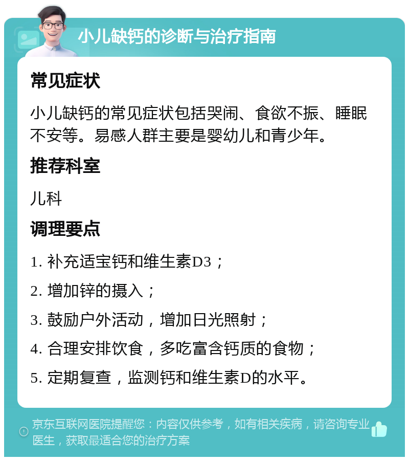 小儿缺钙的诊断与治疗指南 常见症状 小儿缺钙的常见症状包括哭闹、食欲不振、睡眠不安等。易感人群主要是婴幼儿和青少年。 推荐科室 儿科 调理要点 1. 补充适宝钙和维生素D3； 2. 增加锌的摄入； 3. 鼓励户外活动，增加日光照射； 4. 合理安排饮食，多吃富含钙质的食物； 5. 定期复查，监测钙和维生素D的水平。