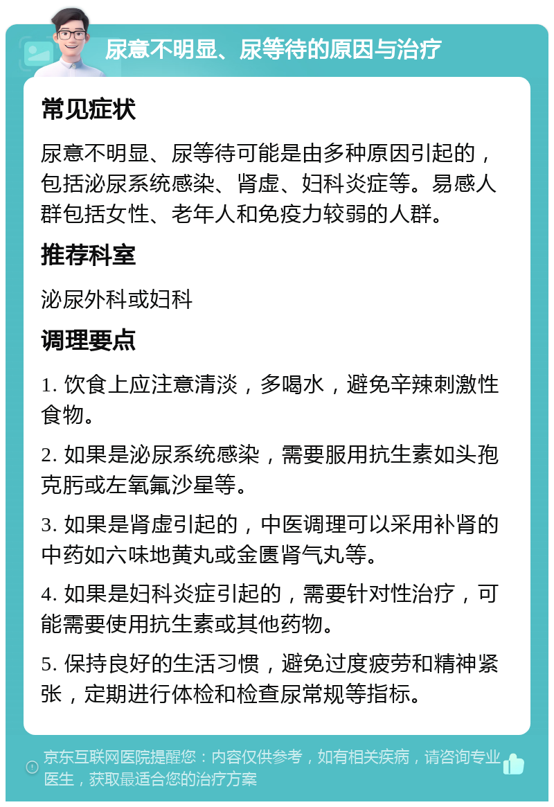 尿意不明显、尿等待的原因与治疗 常见症状 尿意不明显、尿等待可能是由多种原因引起的，包括泌尿系统感染、肾虚、妇科炎症等。易感人群包括女性、老年人和免疫力较弱的人群。 推荐科室 泌尿外科或妇科 调理要点 1. 饮食上应注意清淡，多喝水，避免辛辣刺激性食物。 2. 如果是泌尿系统感染，需要服用抗生素如头孢克肟或左氧氟沙星等。 3. 如果是肾虚引起的，中医调理可以采用补肾的中药如六味地黄丸或金匮肾气丸等。 4. 如果是妇科炎症引起的，需要针对性治疗，可能需要使用抗生素或其他药物。 5. 保持良好的生活习惯，避免过度疲劳和精神紧张，定期进行体检和检查尿常规等指标。