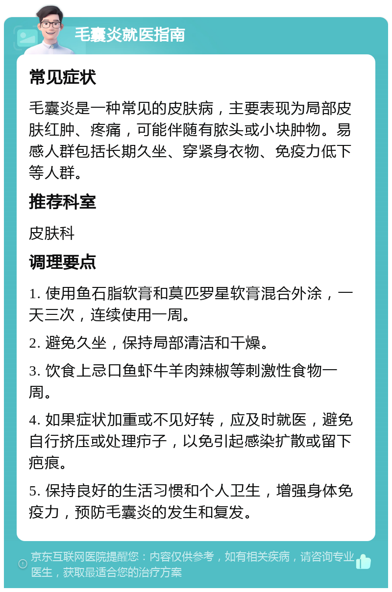 毛囊炎就医指南 常见症状 毛囊炎是一种常见的皮肤病，主要表现为局部皮肤红肿、疼痛，可能伴随有脓头或小块肿物。易感人群包括长期久坐、穿紧身衣物、免疫力低下等人群。 推荐科室 皮肤科 调理要点 1. 使用鱼石脂软膏和莫匹罗星软膏混合外涂，一天三次，连续使用一周。 2. 避免久坐，保持局部清洁和干燥。 3. 饮食上忌口鱼虾牛羊肉辣椒等刺激性食物一周。 4. 如果症状加重或不见好转，应及时就医，避免自行挤压或处理疖子，以免引起感染扩散或留下疤痕。 5. 保持良好的生活习惯和个人卫生，增强身体免疫力，预防毛囊炎的发生和复发。