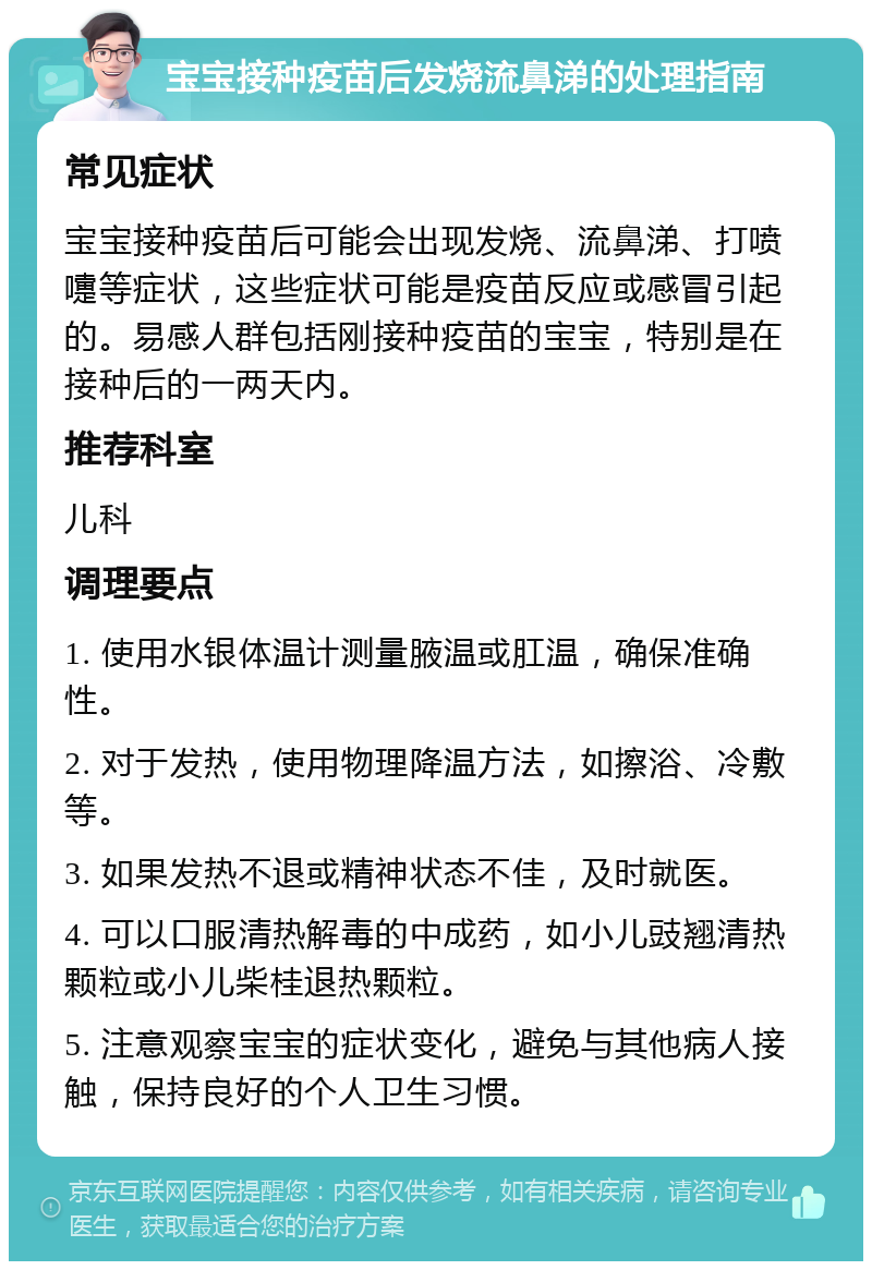 宝宝接种疫苗后发烧流鼻涕的处理指南 常见症状 宝宝接种疫苗后可能会出现发烧、流鼻涕、打喷嚏等症状，这些症状可能是疫苗反应或感冒引起的。易感人群包括刚接种疫苗的宝宝，特别是在接种后的一两天内。 推荐科室 儿科 调理要点 1. 使用水银体温计测量腋温或肛温，确保准确性。 2. 对于发热，使用物理降温方法，如擦浴、冷敷等。 3. 如果发热不退或精神状态不佳，及时就医。 4. 可以口服清热解毒的中成药，如小儿豉翘清热颗粒或小儿柴桂退热颗粒。 5. 注意观察宝宝的症状变化，避免与其他病人接触，保持良好的个人卫生习惯。