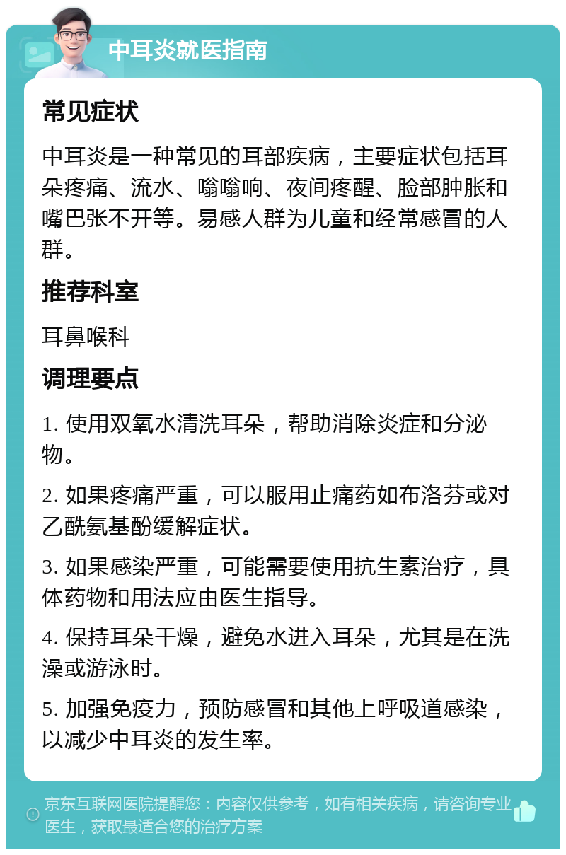 中耳炎就医指南 常见症状 中耳炎是一种常见的耳部疾病，主要症状包括耳朵疼痛、流水、嗡嗡响、夜间疼醒、脸部肿胀和嘴巴张不开等。易感人群为儿童和经常感冒的人群。 推荐科室 耳鼻喉科 调理要点 1. 使用双氧水清洗耳朵，帮助消除炎症和分泌物。 2. 如果疼痛严重，可以服用止痛药如布洛芬或对乙酰氨基酚缓解症状。 3. 如果感染严重，可能需要使用抗生素治疗，具体药物和用法应由医生指导。 4. 保持耳朵干燥，避免水进入耳朵，尤其是在洗澡或游泳时。 5. 加强免疫力，预防感冒和其他上呼吸道感染，以减少中耳炎的发生率。