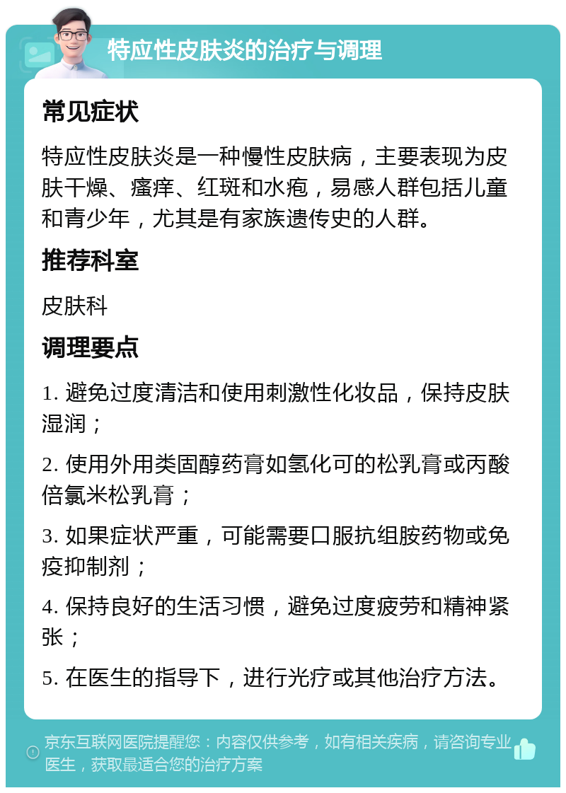 特应性皮肤炎的治疗与调理 常见症状 特应性皮肤炎是一种慢性皮肤病，主要表现为皮肤干燥、瘙痒、红斑和水疱，易感人群包括儿童和青少年，尤其是有家族遗传史的人群。 推荐科室 皮肤科 调理要点 1. 避免过度清洁和使用刺激性化妆品，保持皮肤湿润； 2. 使用外用类固醇药膏如氢化可的松乳膏或丙酸倍氯米松乳膏； 3. 如果症状严重，可能需要口服抗组胺药物或免疫抑制剂； 4. 保持良好的生活习惯，避免过度疲劳和精神紧张； 5. 在医生的指导下，进行光疗或其他治疗方法。