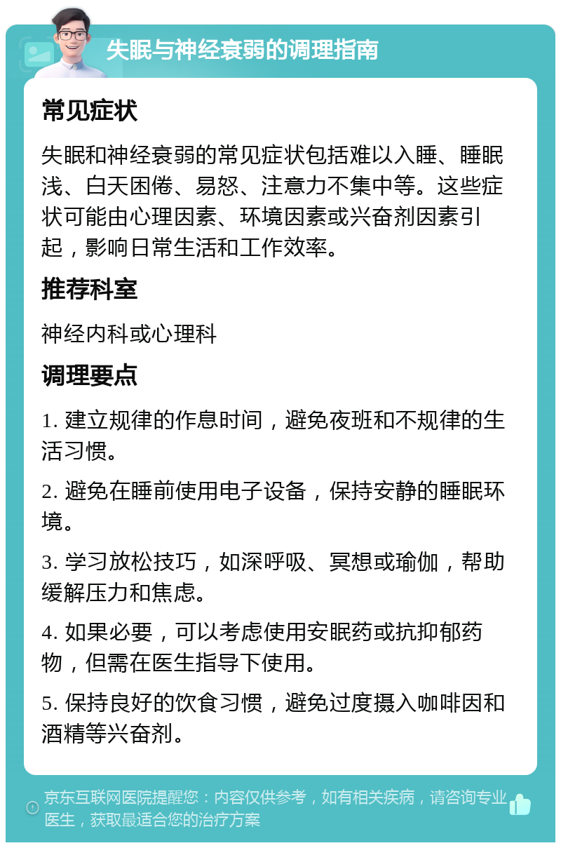 失眠与神经衰弱的调理指南 常见症状 失眠和神经衰弱的常见症状包括难以入睡、睡眠浅、白天困倦、易怒、注意力不集中等。这些症状可能由心理因素、环境因素或兴奋剂因素引起，影响日常生活和工作效率。 推荐科室 神经内科或心理科 调理要点 1. 建立规律的作息时间，避免夜班和不规律的生活习惯。 2. 避免在睡前使用电子设备，保持安静的睡眠环境。 3. 学习放松技巧，如深呼吸、冥想或瑜伽，帮助缓解压力和焦虑。 4. 如果必要，可以考虑使用安眠药或抗抑郁药物，但需在医生指导下使用。 5. 保持良好的饮食习惯，避免过度摄入咖啡因和酒精等兴奋剂。