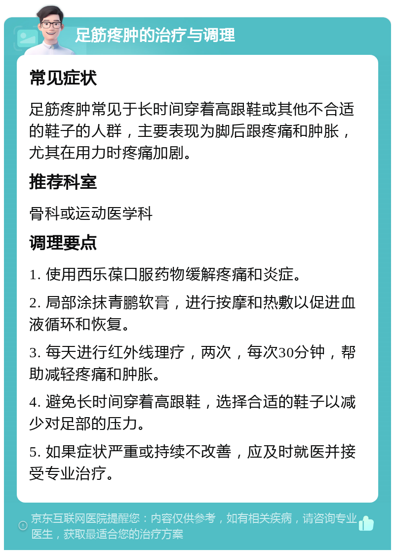 足筋疼肿的治疗与调理 常见症状 足筋疼肿常见于长时间穿着高跟鞋或其他不合适的鞋子的人群，主要表现为脚后跟疼痛和肿胀，尤其在用力时疼痛加剧。 推荐科室 骨科或运动医学科 调理要点 1. 使用西乐葆口服药物缓解疼痛和炎症。 2. 局部涂抹青鹏软膏，进行按摩和热敷以促进血液循环和恢复。 3. 每天进行红外线理疗，两次，每次30分钟，帮助减轻疼痛和肿胀。 4. 避免长时间穿着高跟鞋，选择合适的鞋子以减少对足部的压力。 5. 如果症状严重或持续不改善，应及时就医并接受专业治疗。