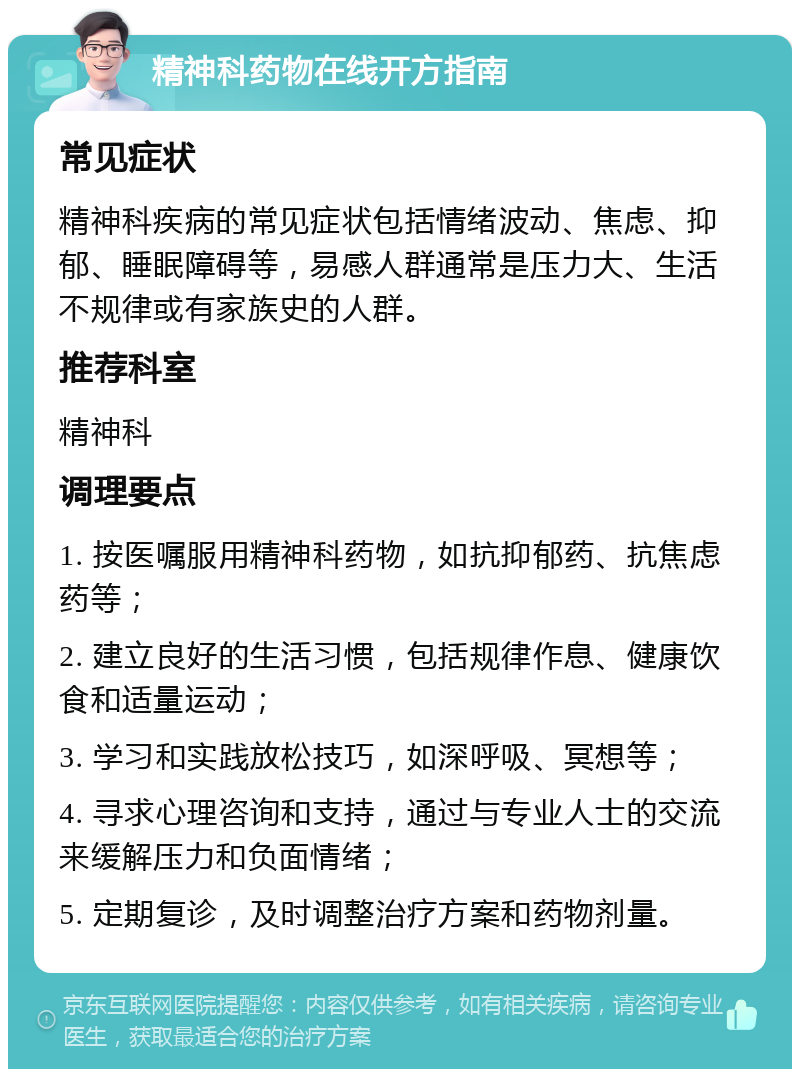 精神科药物在线开方指南 常见症状 精神科疾病的常见症状包括情绪波动、焦虑、抑郁、睡眠障碍等，易感人群通常是压力大、生活不规律或有家族史的人群。 推荐科室 精神科 调理要点 1. 按医嘱服用精神科药物，如抗抑郁药、抗焦虑药等； 2. 建立良好的生活习惯，包括规律作息、健康饮食和适量运动； 3. 学习和实践放松技巧，如深呼吸、冥想等； 4. 寻求心理咨询和支持，通过与专业人士的交流来缓解压力和负面情绪； 5. 定期复诊，及时调整治疗方案和药物剂量。