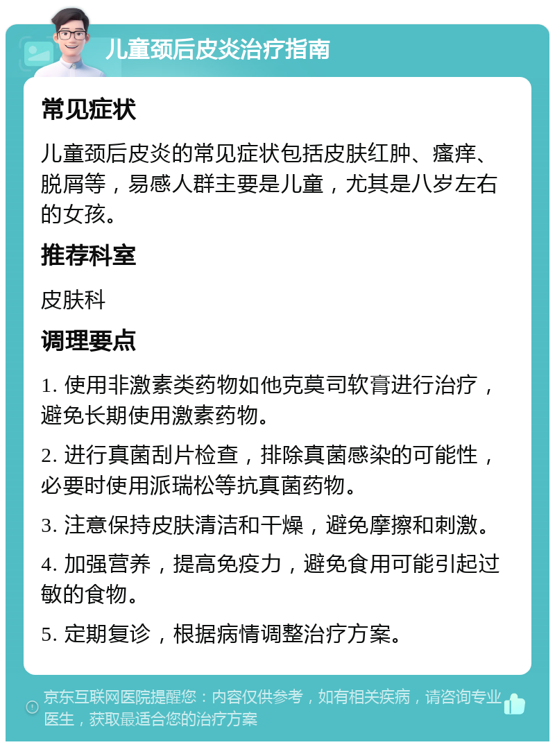 儿童颈后皮炎治疗指南 常见症状 儿童颈后皮炎的常见症状包括皮肤红肿、瘙痒、脱屑等，易感人群主要是儿童，尤其是八岁左右的女孩。 推荐科室 皮肤科 调理要点 1. 使用非激素类药物如他克莫司软膏进行治疗，避免长期使用激素药物。 2. 进行真菌刮片检查，排除真菌感染的可能性，必要时使用派瑞松等抗真菌药物。 3. 注意保持皮肤清洁和干燥，避免摩擦和刺激。 4. 加强营养，提高免疫力，避免食用可能引起过敏的食物。 5. 定期复诊，根据病情调整治疗方案。