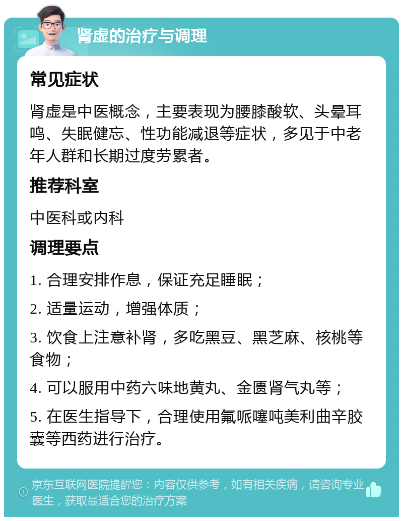 肾虚的治疗与调理 常见症状 肾虚是中医概念，主要表现为腰膝酸软、头晕耳鸣、失眠健忘、性功能减退等症状，多见于中老年人群和长期过度劳累者。 推荐科室 中医科或内科 调理要点 1. 合理安排作息，保证充足睡眠； 2. 适量运动，增强体质； 3. 饮食上注意补肾，多吃黑豆、黑芝麻、核桃等食物； 4. 可以服用中药六味地黄丸、金匮肾气丸等； 5. 在医生指导下，合理使用氟哌噻吨美利曲辛胶囊等西药进行治疗。