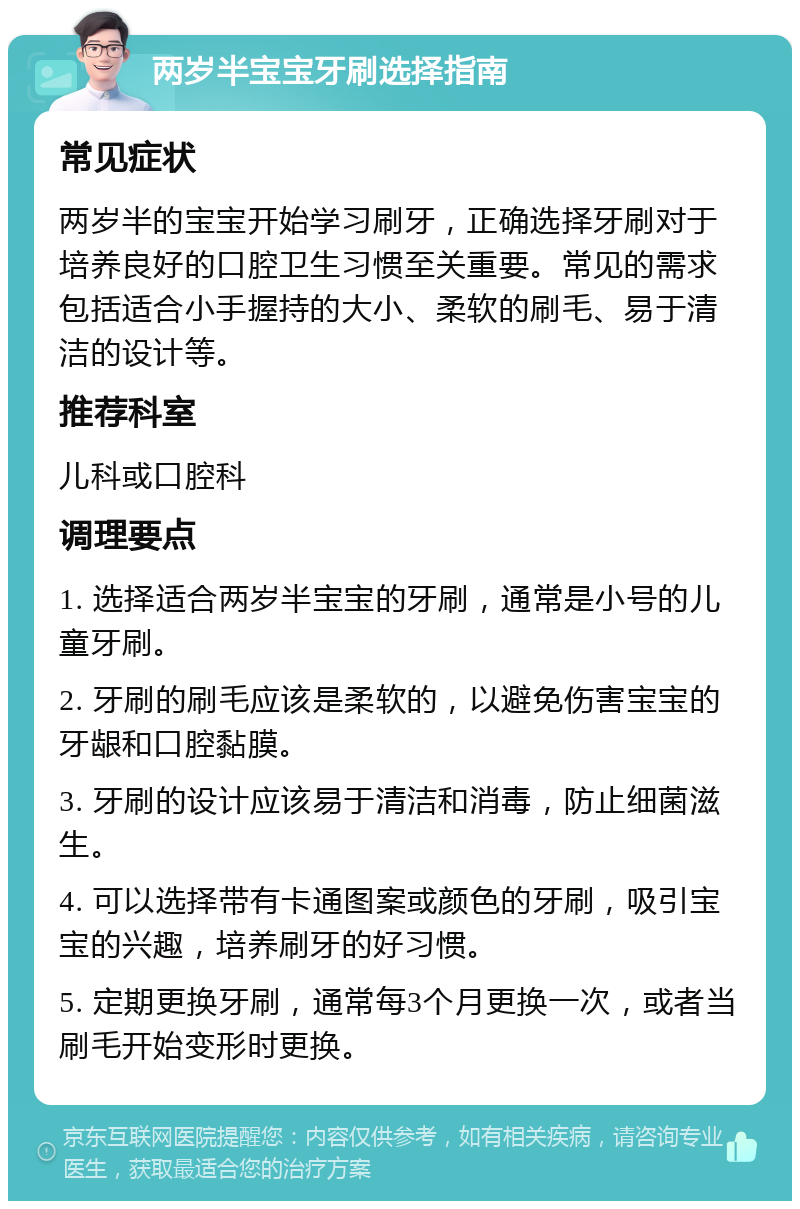 两岁半宝宝牙刷选择指南 常见症状 两岁半的宝宝开始学习刷牙，正确选择牙刷对于培养良好的口腔卫生习惯至关重要。常见的需求包括适合小手握持的大小、柔软的刷毛、易于清洁的设计等。 推荐科室 儿科或口腔科 调理要点 1. 选择适合两岁半宝宝的牙刷，通常是小号的儿童牙刷。 2. 牙刷的刷毛应该是柔软的，以避免伤害宝宝的牙龈和口腔黏膜。 3. 牙刷的设计应该易于清洁和消毒，防止细菌滋生。 4. 可以选择带有卡通图案或颜色的牙刷，吸引宝宝的兴趣，培养刷牙的好习惯。 5. 定期更换牙刷，通常每3个月更换一次，或者当刷毛开始变形时更换。