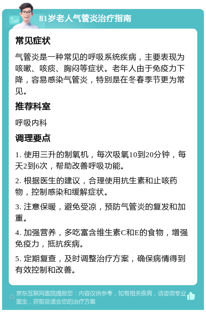 81岁老人气管炎治疗指南 常见症状 气管炎是一种常见的呼吸系统疾病，主要表现为咳嗽、咳痰、胸闷等症状。老年人由于免疫力下降，容易感染气管炎，特别是在冬春季节更为常见。 推荐科室 呼吸内科 调理要点 1. 使用三升的制氧机，每次吸氧10到20分钟，每天2到6次，帮助改善呼吸功能。 2. 根据医生的建议，合理使用抗生素和止咳药物，控制感染和缓解症状。 3. 注意保暖，避免受凉，预防气管炎的复发和加重。 4. 加强营养，多吃富含维生素C和E的食物，增强免疫力，抵抗疾病。 5. 定期复查，及时调整治疗方案，确保病情得到有效控制和改善。