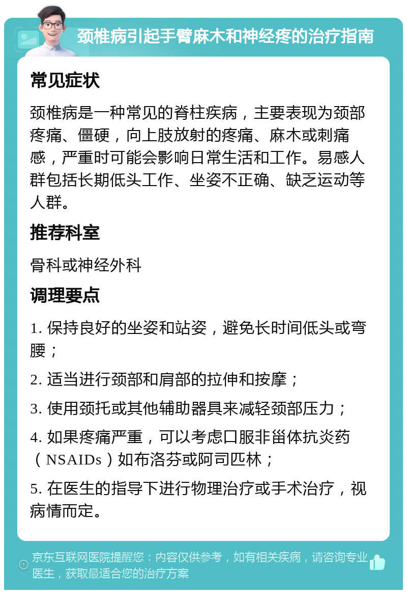 颈椎病引起手臂麻木和神经疼的治疗指南 常见症状 颈椎病是一种常见的脊柱疾病，主要表现为颈部疼痛、僵硬，向上肢放射的疼痛、麻木或刺痛感，严重时可能会影响日常生活和工作。易感人群包括长期低头工作、坐姿不正确、缺乏运动等人群。 推荐科室 骨科或神经外科 调理要点 1. 保持良好的坐姿和站姿，避免长时间低头或弯腰； 2. 适当进行颈部和肩部的拉伸和按摩； 3. 使用颈托或其他辅助器具来减轻颈部压力； 4. 如果疼痛严重，可以考虑口服非甾体抗炎药（NSAIDs）如布洛芬或阿司匹林； 5. 在医生的指导下进行物理治疗或手术治疗，视病情而定。