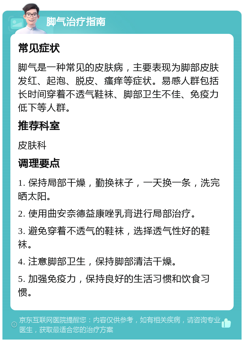 脚气治疗指南 常见症状 脚气是一种常见的皮肤病，主要表现为脚部皮肤发红、起泡、脱皮、瘙痒等症状。易感人群包括长时间穿着不透气鞋袜、脚部卫生不佳、免疫力低下等人群。 推荐科室 皮肤科 调理要点 1. 保持局部干燥，勤换袜子，一天换一条，洗完晒太阳。 2. 使用曲安奈德益康唑乳膏进行局部治疗。 3. 避免穿着不透气的鞋袜，选择透气性好的鞋袜。 4. 注意脚部卫生，保持脚部清洁干燥。 5. 加强免疫力，保持良好的生活习惯和饮食习惯。