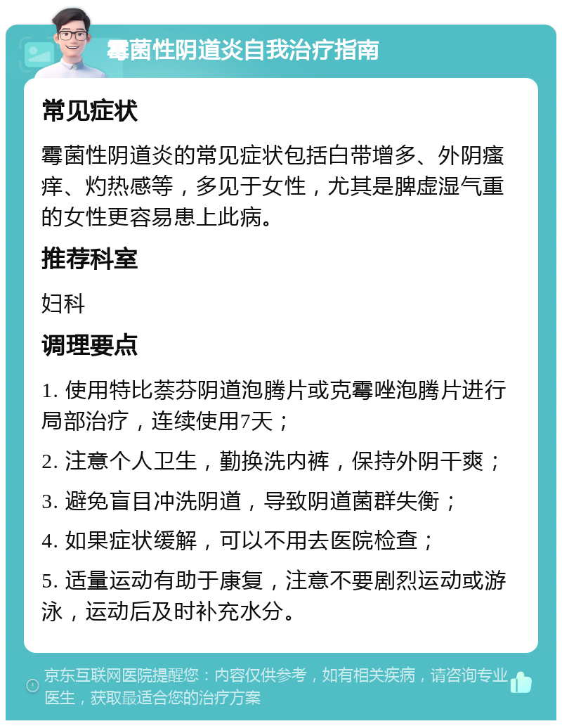 霉菌性阴道炎自我治疗指南 常见症状 霉菌性阴道炎的常见症状包括白带增多、外阴瘙痒、灼热感等，多见于女性，尤其是脾虚湿气重的女性更容易患上此病。 推荐科室 妇科 调理要点 1. 使用特比萘芬阴道泡腾片或克霉唑泡腾片进行局部治疗，连续使用7天； 2. 注意个人卫生，勤换洗内裤，保持外阴干爽； 3. 避免盲目冲洗阴道，导致阴道菌群失衡； 4. 如果症状缓解，可以不用去医院检查； 5. 适量运动有助于康复，注意不要剧烈运动或游泳，运动后及时补充水分。