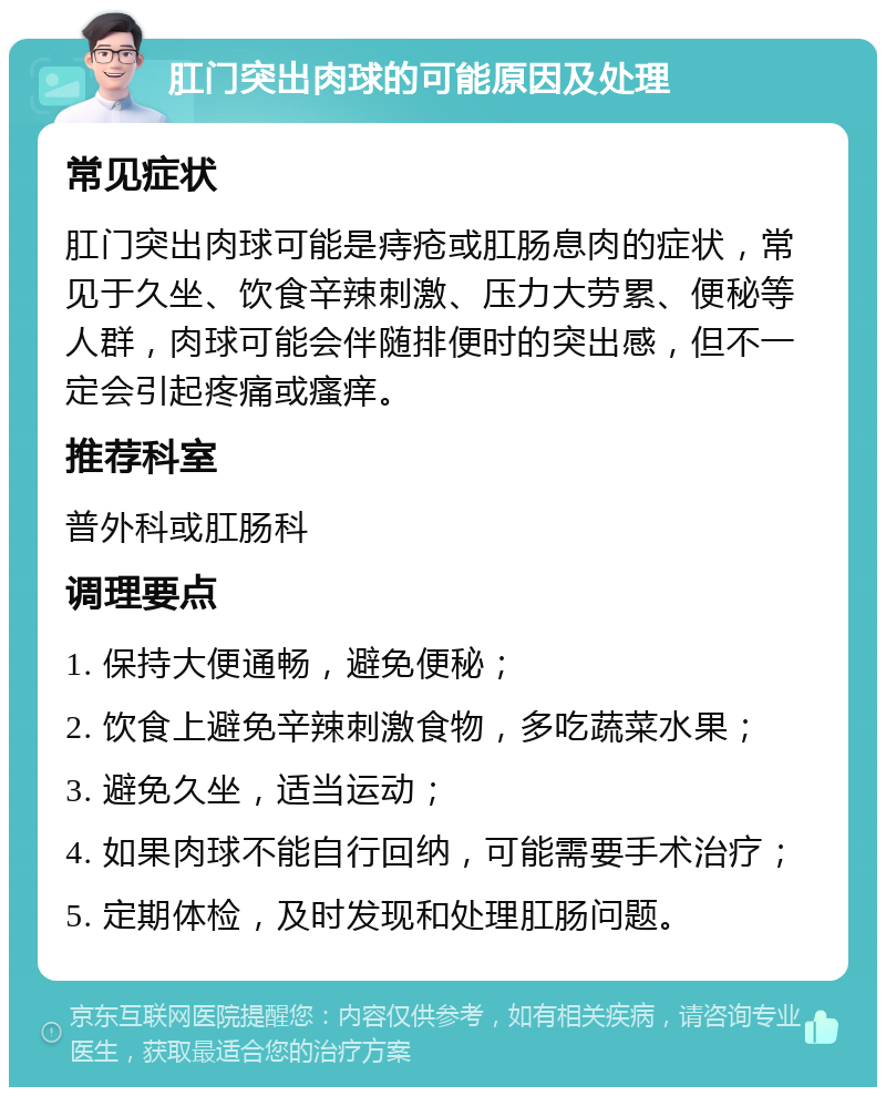 肛门突出肉球的可能原因及处理 常见症状 肛门突出肉球可能是痔疮或肛肠息肉的症状，常见于久坐、饮食辛辣刺激、压力大劳累、便秘等人群，肉球可能会伴随排便时的突出感，但不一定会引起疼痛或瘙痒。 推荐科室 普外科或肛肠科 调理要点 1. 保持大便通畅，避免便秘； 2. 饮食上避免辛辣刺激食物，多吃蔬菜水果； 3. 避免久坐，适当运动； 4. 如果肉球不能自行回纳，可能需要手术治疗； 5. 定期体检，及时发现和处理肛肠问题。