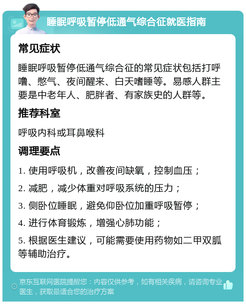 睡眠呼吸暂停低通气综合征就医指南 常见症状 睡眠呼吸暂停低通气综合征的常见症状包括打呼噜、憋气、夜间醒来、白天嗜睡等。易感人群主要是中老年人、肥胖者、有家族史的人群等。 推荐科室 呼吸内科或耳鼻喉科 调理要点 1. 使用呼吸机，改善夜间缺氧，控制血压； 2. 减肥，减少体重对呼吸系统的压力； 3. 侧卧位睡眠，避免仰卧位加重呼吸暂停； 4. 进行体育锻炼，增强心肺功能； 5. 根据医生建议，可能需要使用药物如二甲双胍等辅助治疗。