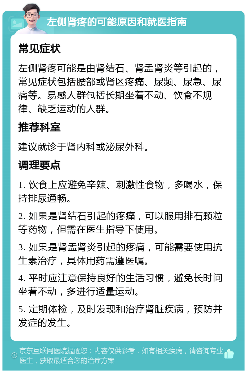 左侧肾疼的可能原因和就医指南 常见症状 左侧肾疼可能是由肾结石、肾盂肾炎等引起的，常见症状包括腰部或肾区疼痛、尿频、尿急、尿痛等。易感人群包括长期坐着不动、饮食不规律、缺乏运动的人群。 推荐科室 建议就诊于肾内科或泌尿外科。 调理要点 1. 饮食上应避免辛辣、刺激性食物，多喝水，保持排尿通畅。 2. 如果是肾结石引起的疼痛，可以服用排石颗粒等药物，但需在医生指导下使用。 3. 如果是肾盂肾炎引起的疼痛，可能需要使用抗生素治疗，具体用药需遵医嘱。 4. 平时应注意保持良好的生活习惯，避免长时间坐着不动，多进行适量运动。 5. 定期体检，及时发现和治疗肾脏疾病，预防并发症的发生。