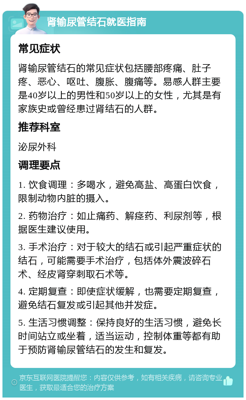 肾输尿管结石就医指南 常见症状 肾输尿管结石的常见症状包括腰部疼痛、肚子疼、恶心、呕吐、腹胀、腹痛等。易感人群主要是40岁以上的男性和50岁以上的女性，尤其是有家族史或曾经患过肾结石的人群。 推荐科室 泌尿外科 调理要点 1. 饮食调理：多喝水，避免高盐、高蛋白饮食，限制动物内脏的摄入。 2. 药物治疗：如止痛药、解痉药、利尿剂等，根据医生建议使用。 3. 手术治疗：对于较大的结石或引起严重症状的结石，可能需要手术治疗，包括体外震波碎石术、经皮肾穿刺取石术等。 4. 定期复查：即使症状缓解，也需要定期复查，避免结石复发或引起其他并发症。 5. 生活习惯调整：保持良好的生活习惯，避免长时间站立或坐着，适当运动，控制体重等都有助于预防肾输尿管结石的发生和复发。