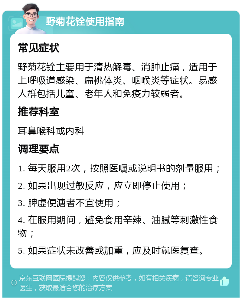 野菊花铨使用指南 常见症状 野菊花铨主要用于清热解毒、消肿止痛，适用于上呼吸道感染、扁桃体炎、咽喉炎等症状。易感人群包括儿童、老年人和免疫力较弱者。 推荐科室 耳鼻喉科或内科 调理要点 1. 每天服用2次，按照医嘱或说明书的剂量服用； 2. 如果出现过敏反应，应立即停止使用； 3. 脾虚便溏者不宜使用； 4. 在服用期间，避免食用辛辣、油腻等刺激性食物； 5. 如果症状未改善或加重，应及时就医复查。