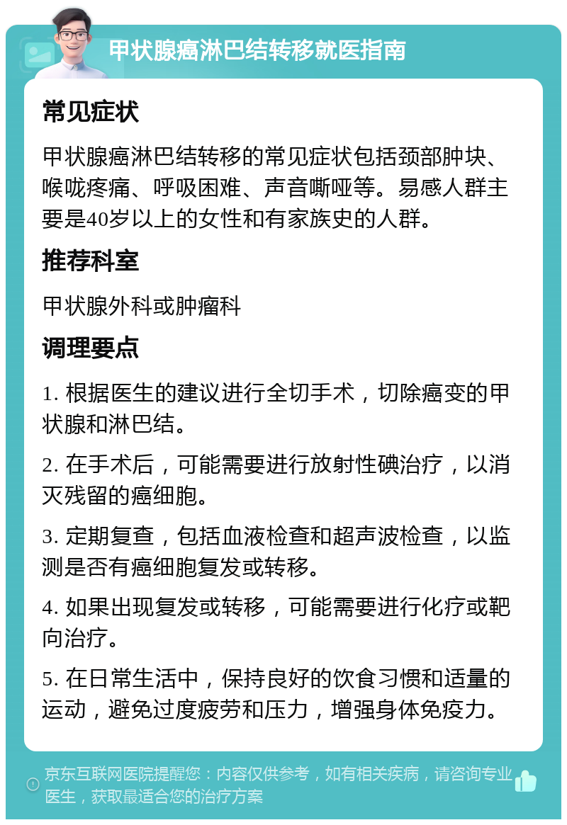 甲状腺癌淋巴结转移就医指南 常见症状 甲状腺癌淋巴结转移的常见症状包括颈部肿块、喉咙疼痛、呼吸困难、声音嘶哑等。易感人群主要是40岁以上的女性和有家族史的人群。 推荐科室 甲状腺外科或肿瘤科 调理要点 1. 根据医生的建议进行全切手术，切除癌变的甲状腺和淋巴结。 2. 在手术后，可能需要进行放射性碘治疗，以消灭残留的癌细胞。 3. 定期复查，包括血液检查和超声波检查，以监测是否有癌细胞复发或转移。 4. 如果出现复发或转移，可能需要进行化疗或靶向治疗。 5. 在日常生活中，保持良好的饮食习惯和适量的运动，避免过度疲劳和压力，增强身体免疫力。