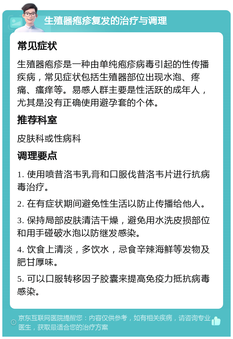 生殖器疱疹复发的治疗与调理 常见症状 生殖器疱疹是一种由单纯疱疹病毒引起的性传播疾病，常见症状包括生殖器部位出现水泡、疼痛、瘙痒等。易感人群主要是性活跃的成年人，尤其是没有正确使用避孕套的个体。 推荐科室 皮肤科或性病科 调理要点 1. 使用喷昔洛韦乳膏和口服伐昔洛韦片进行抗病毒治疗。 2. 在有症状期间避免性生活以防止传播给他人。 3. 保持局部皮肤清洁干燥，避免用水洗皮损部位和用手碰破水泡以防继发感染。 4. 饮食上清淡，多饮水，忌食辛辣海鲜等发物及肥甘厚味。 5. 可以口服转移因子胶囊来提高免疫力抵抗病毒感染。