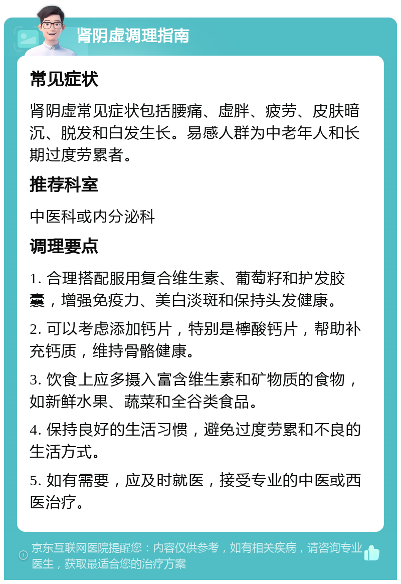 肾阴虚调理指南 常见症状 肾阴虚常见症状包括腰痛、虚胖、疲劳、皮肤暗沉、脱发和白发生长。易感人群为中老年人和长期过度劳累者。 推荐科室 中医科或内分泌科 调理要点 1. 合理搭配服用复合维生素、葡萄籽和护发胶囊，增强免疫力、美白淡斑和保持头发健康。 2. 可以考虑添加钙片，特别是檸酸钙片，帮助补充钙质，维持骨骼健康。 3. 饮食上应多摄入富含维生素和矿物质的食物，如新鲜水果、蔬菜和全谷类食品。 4. 保持良好的生活习惯，避免过度劳累和不良的生活方式。 5. 如有需要，应及时就医，接受专业的中医或西医治疗。