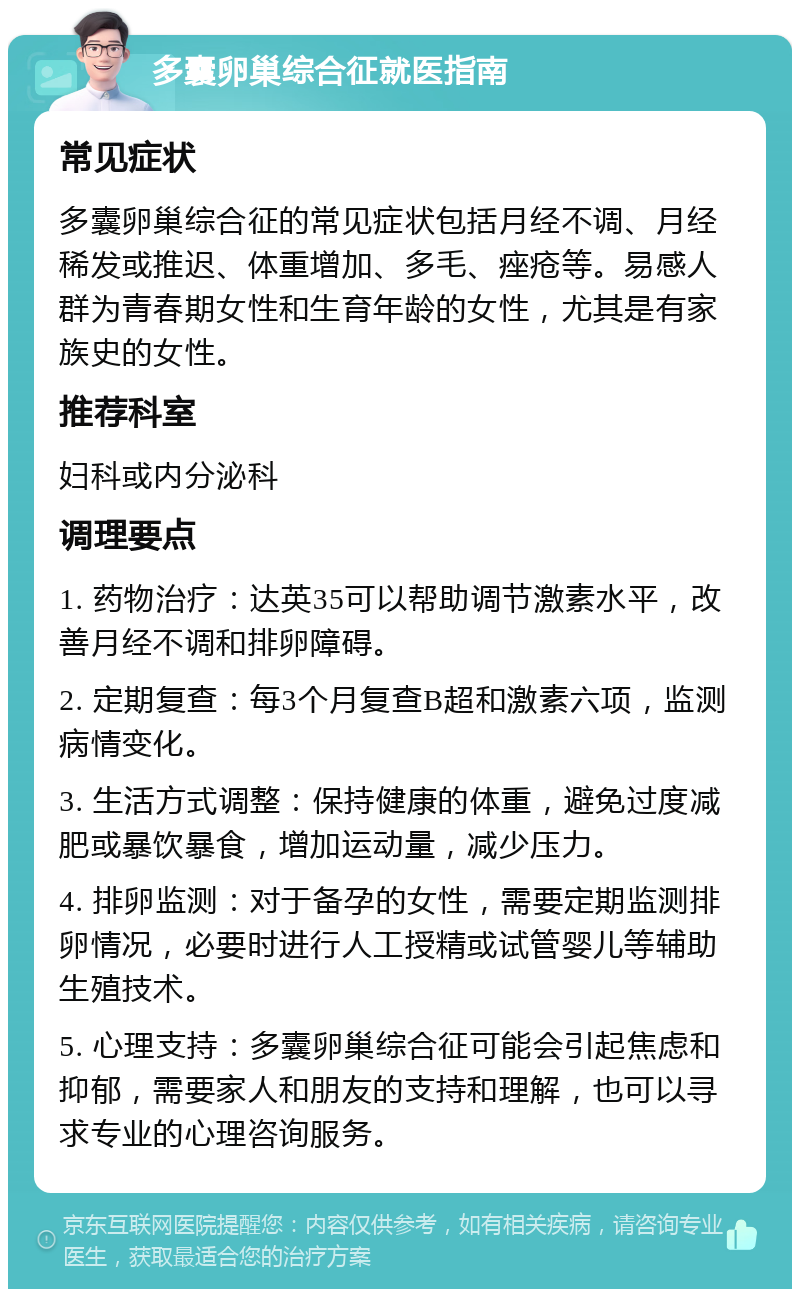 多囊卵巢综合征就医指南 常见症状 多囊卵巢综合征的常见症状包括月经不调、月经稀发或推迟、体重增加、多毛、痤疮等。易感人群为青春期女性和生育年龄的女性，尤其是有家族史的女性。 推荐科室 妇科或内分泌科 调理要点 1. 药物治疗：达英35可以帮助调节激素水平，改善月经不调和排卵障碍。 2. 定期复查：每3个月复查B超和激素六项，监测病情变化。 3. 生活方式调整：保持健康的体重，避免过度减肥或暴饮暴食，增加运动量，减少压力。 4. 排卵监测：对于备孕的女性，需要定期监测排卵情况，必要时进行人工授精或试管婴儿等辅助生殖技术。 5. 心理支持：多囊卵巢综合征可能会引起焦虑和抑郁，需要家人和朋友的支持和理解，也可以寻求专业的心理咨询服务。