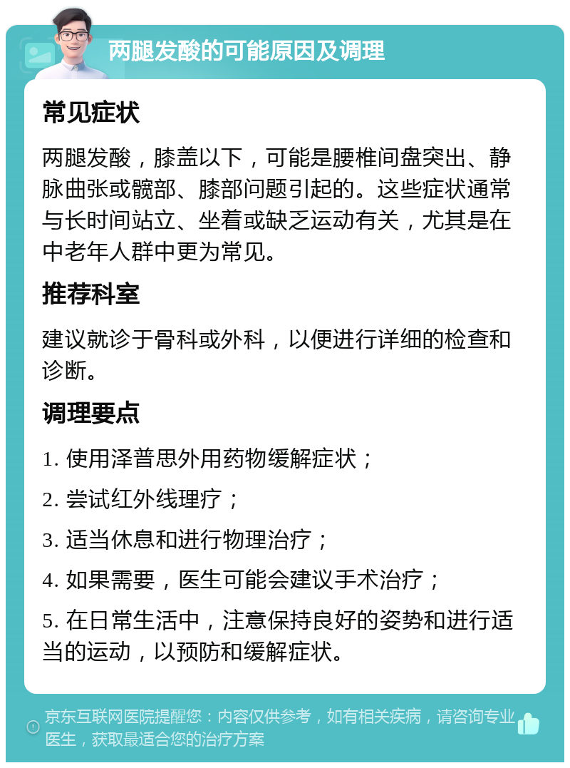 两腿发酸的可能原因及调理 常见症状 两腿发酸，膝盖以下，可能是腰椎间盘突出、静脉曲张或髋部、膝部问题引起的。这些症状通常与长时间站立、坐着或缺乏运动有关，尤其是在中老年人群中更为常见。 推荐科室 建议就诊于骨科或外科，以便进行详细的检查和诊断。 调理要点 1. 使用泽普思外用药物缓解症状； 2. 尝试红外线理疗； 3. 适当休息和进行物理治疗； 4. 如果需要，医生可能会建议手术治疗； 5. 在日常生活中，注意保持良好的姿势和进行适当的运动，以预防和缓解症状。