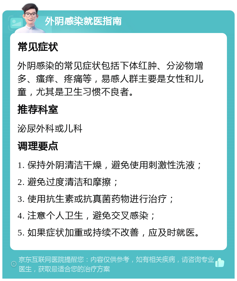 外阴感染就医指南 常见症状 外阴感染的常见症状包括下体红肿、分泌物增多、瘙痒、疼痛等，易感人群主要是女性和儿童，尤其是卫生习惯不良者。 推荐科室 泌尿外科或儿科 调理要点 1. 保持外阴清洁干燥，避免使用刺激性洗液； 2. 避免过度清洁和摩擦； 3. 使用抗生素或抗真菌药物进行治疗； 4. 注意个人卫生，避免交叉感染； 5. 如果症状加重或持续不改善，应及时就医。